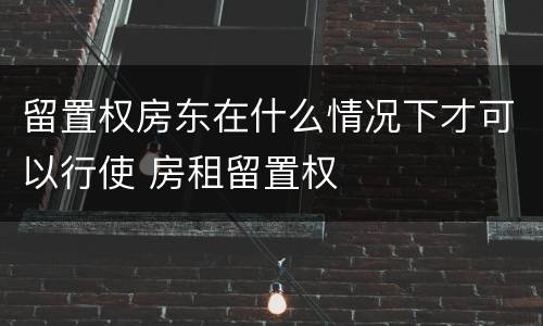 留置权房东在什么情况下才可以行使 房租留置权