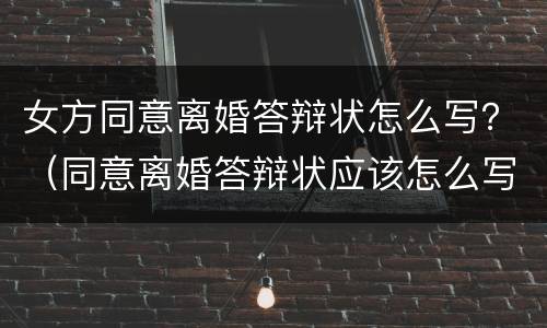 女方同意离婚答辩状怎么写？（同意离婚答辩状应该怎么写）