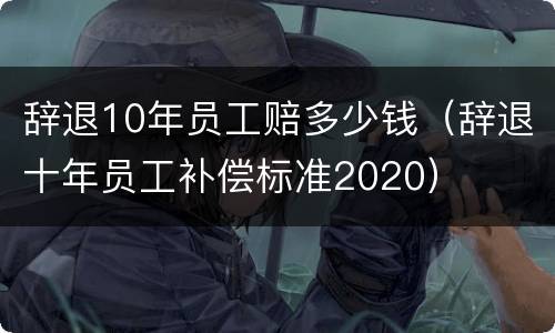 辞退10年员工赔多少钱（辞退十年员工补偿标准2020）