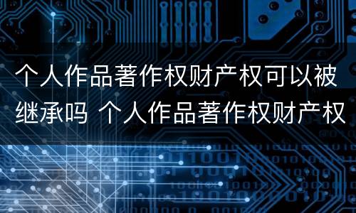 个人作品著作权财产权可以被继承吗 个人作品著作权财产权可以被继承吗知乎