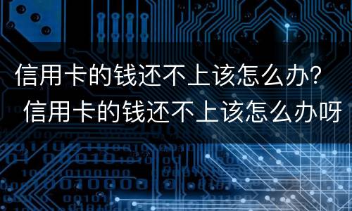信用卡的钱还不上该怎么办？ 信用卡的钱还不上该怎么办呀