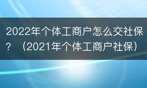 2022年个体工商户怎么交社保？（2021年个体工商户社保）