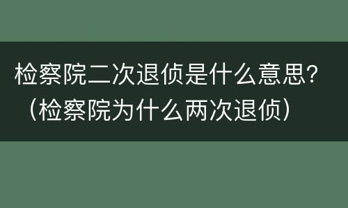 检察院二次退侦是什么意思？（检察院为什么两次退侦）