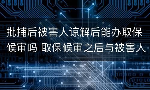 批捕后被害人谅解后能办取保候审吗 取保候审之后与被害人达成谅解