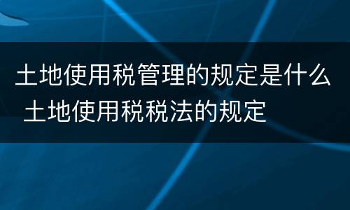 土地使用税管理的规定是什么 土地使用税税法的规定