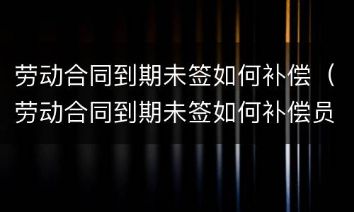 劳动合同到期未签如何补偿（劳动合同到期未签如何补偿员工）