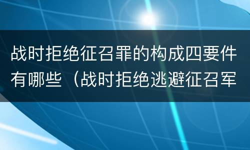 战时拒绝征召罪的构成四要件有哪些（战时拒绝逃避征召军事训练罪的犯罪主体是）
