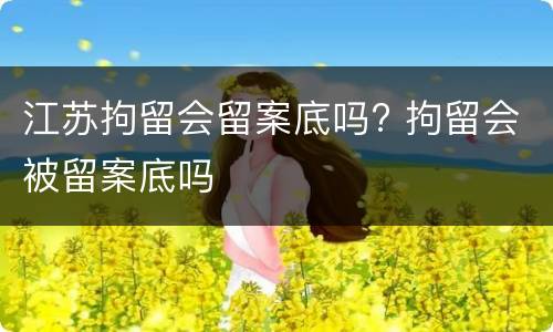 江苏拘留会留案底吗? 拘留会被留案底吗
