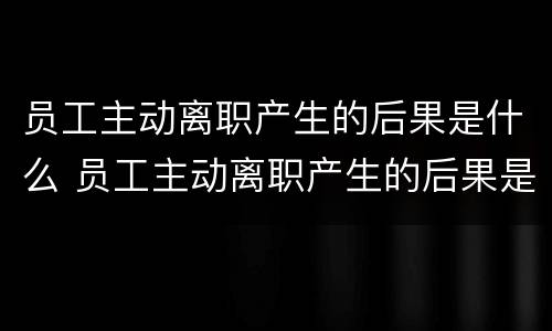 员工主动离职产生的后果是什么 员工主动离职产生的后果是什么意思