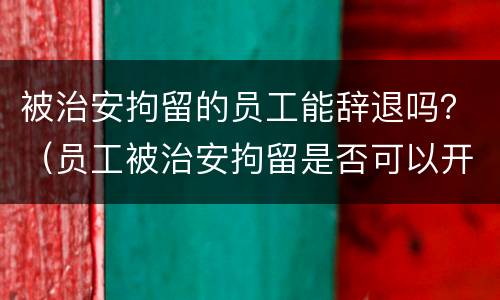 被治安拘留的员工能辞退吗？（员工被治安拘留是否可以开除）