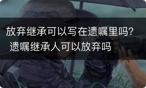 放弃继承可以写在遗嘱里吗？ 遗嘱继承人可以放弃吗