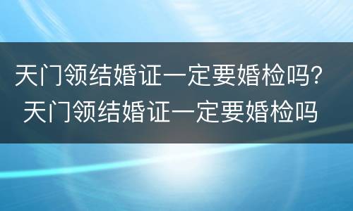 天门领结婚证一定要婚检吗？ 天门领结婚证一定要婚检吗