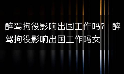 醉驾拘役影响出国工作吗？ 醉驾拘役影响出国工作吗女
