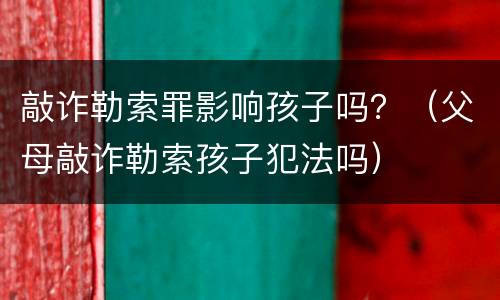 敲诈勒索罪影响孩子吗？（父母敲诈勒索孩子犯法吗）