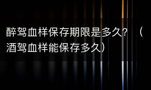 醉驾血样保存期限是多久？（酒驾血样能保存多久）