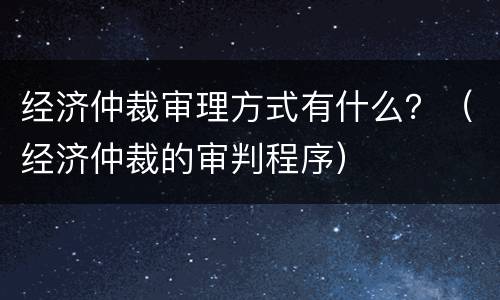 经济仲裁审理方式有什么？（经济仲裁的审判程序）