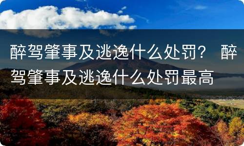 醉驾肇事及逃逸什么处罚？ 醉驾肇事及逃逸什么处罚最高