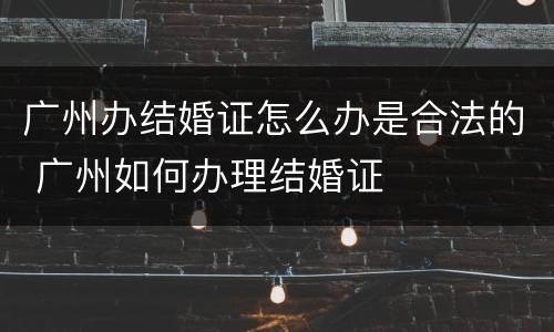 广州办结婚证怎么办是合法的 广州如何办理结婚证
