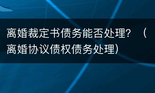 离婚裁定书债务能否处理？（离婚协议债权债务处理）