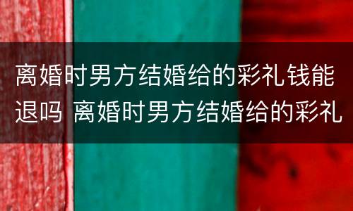 离婚时男方结婚给的彩礼钱能退吗 离婚时男方结婚给的彩礼钱能退吗