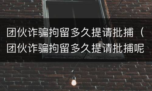 团伙诈骗拘留多久提请批捕（团伙诈骗拘留多久提请批捕呢）