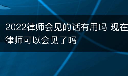 2022律师会见的话有用吗 现在律师可以会见了吗