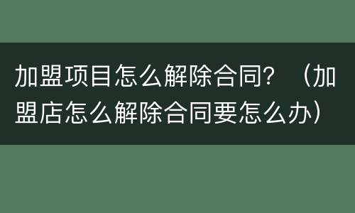 加盟项目怎么解除合同？（加盟店怎么解除合同要怎么办）