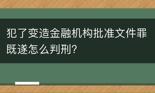 犯了变造金融机构批准文件罪既遂怎么判刑?