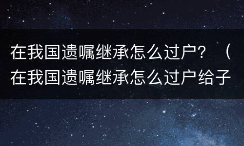 在我国遗嘱继承怎么过户？（在我国遗嘱继承怎么过户给子女）