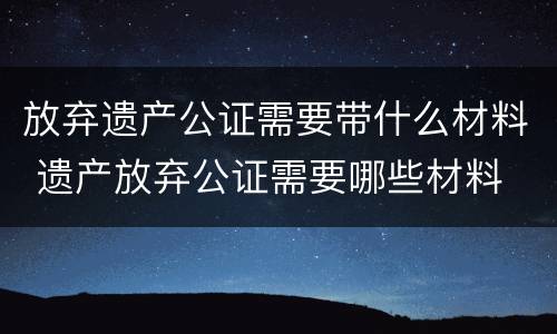 放弃遗产公证需要带什么材料 遗产放弃公证需要哪些材料