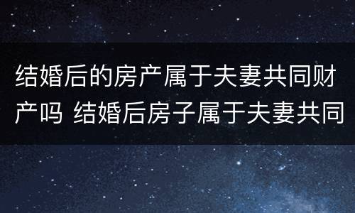 结婚后的房产属于夫妻共同财产吗 结婚后房子属于夫妻共同财产吗