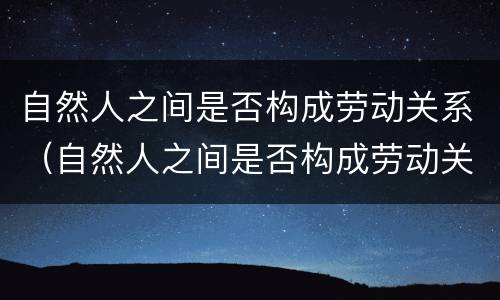 自然人之间是否构成劳动关系（自然人之间是否构成劳动关系）