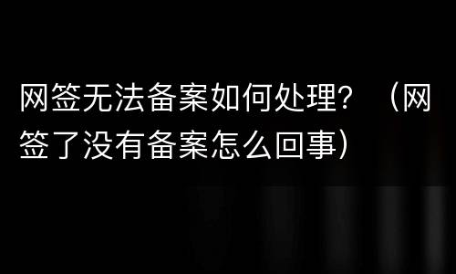网签无法备案如何处理？（网签了没有备案怎么回事）