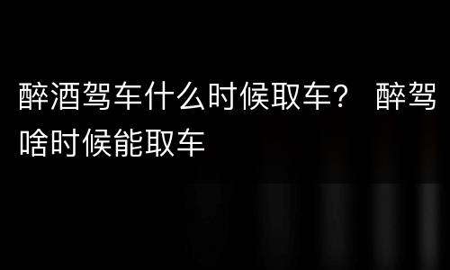 醉酒驾车什么时候取车？ 醉驾啥时候能取车