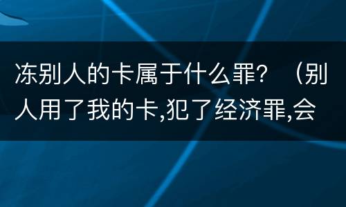 冻别人的卡属于什么罪？（别人用了我的卡,犯了经济罪,会不会冻结我所有的卡）