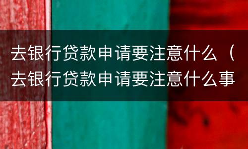 去银行贷款申请要注意什么（去银行贷款申请要注意什么事项）
