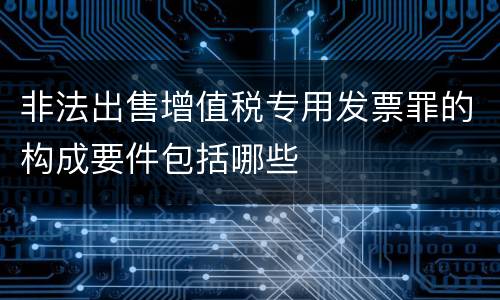 非法出售增值税专用发票罪的构成要件包括哪些