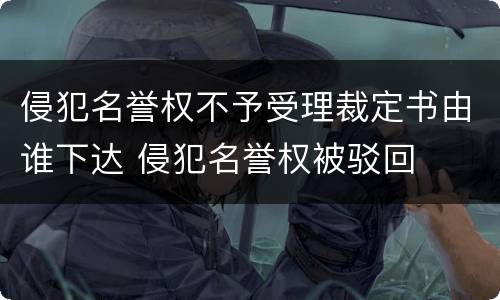 侵犯名誉权不予受理裁定书由谁下达 侵犯名誉权被驳回