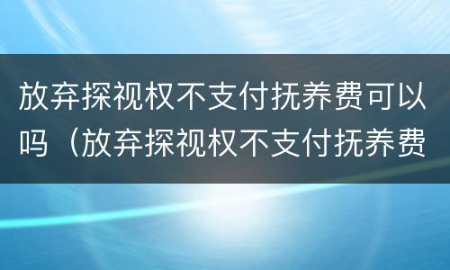 放弃探视权不支付抚养费可以吗（放弃探视权不支付抚养费可以吗法律）
