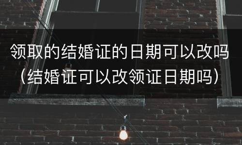 领取的结婚证的日期可以改吗（结婚证可以改领证日期吗）
