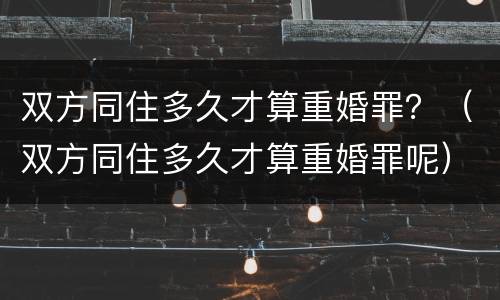 双方同住多久才算重婚罪？（双方同住多久才算重婚罪呢）