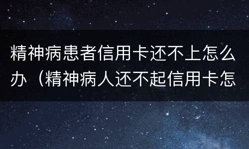 精神病患者信用卡还不上怎么办（精神病人还不起信用卡怎么办）