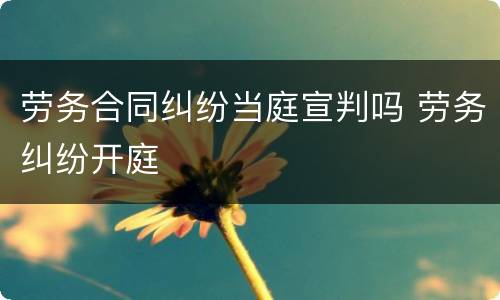 劳务合同纠纷当庭宣判吗 劳务纠纷开庭