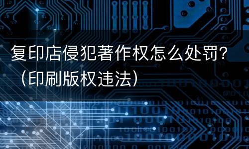 复印店侵犯著作权怎么处罚？（印刷版权违法）