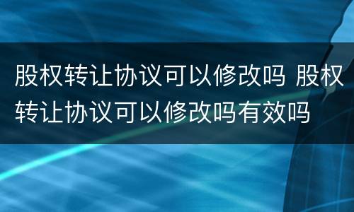股权转让协议可以修改吗 股权转让协议可以修改吗有效吗