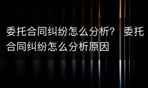 委托合同纠纷怎么分析？ 委托合同纠纷怎么分析原因