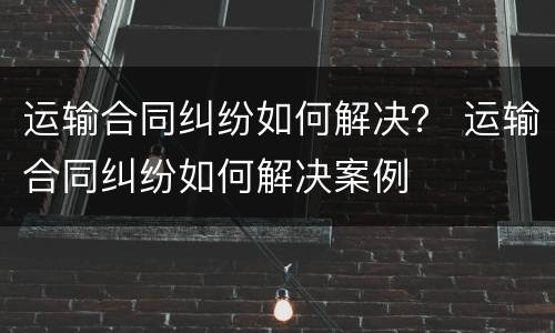 运输合同纠纷如何解决？ 运输合同纠纷如何解决案例
