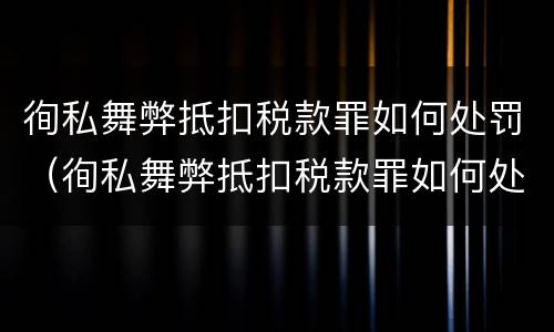 徇私舞弊抵扣税款罪如何处罚（徇私舞弊抵扣税款罪如何处罚）