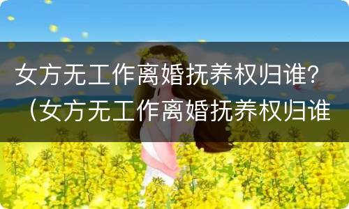 女方无工作离婚抚养权归谁？（女方无工作离婚抚养权归谁抚养）
