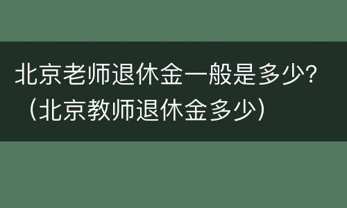 北京老师退休金一般是多少？（北京教师退休金多少）